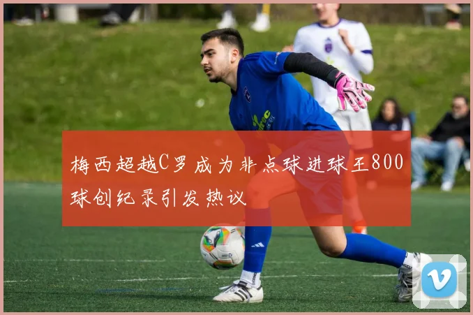 梅西超越C罗成为非点球进球王800球创纪录引发热议