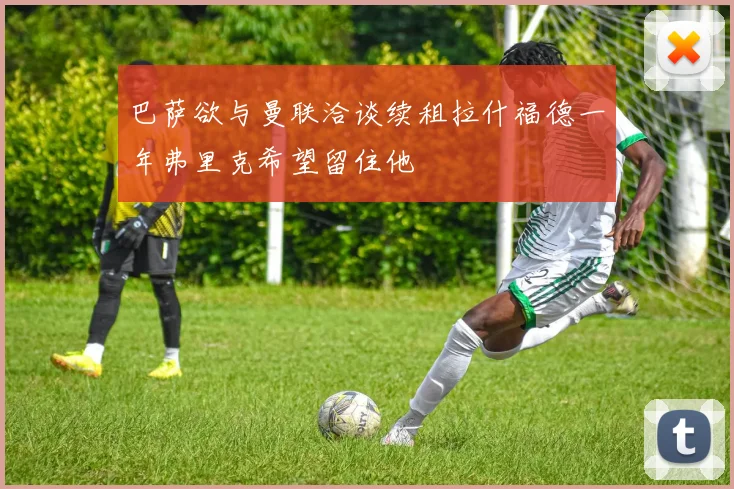 巴萨欲与曼联洽谈续租拉什福德一年弗里克希望留住他
