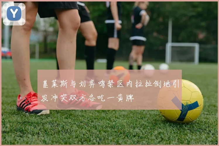 基莱斯与刘弈鸣禁区内拉扯倒地引发冲突双方各吃一黄牌