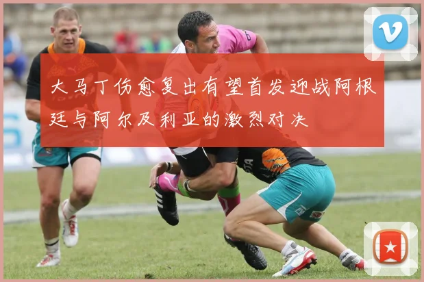 大马丁伤愈复出有望首发迎战阿根廷与阿尔及利亚的激烈对决