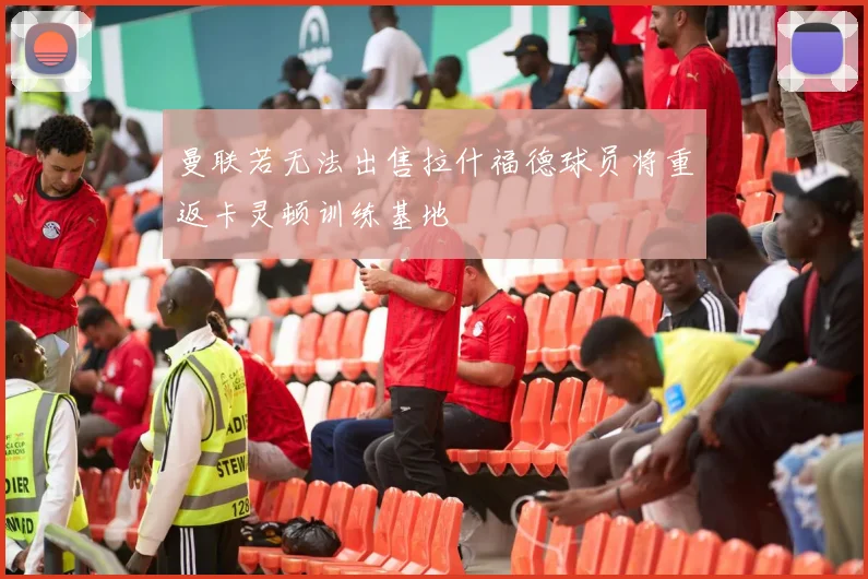 曼联若无法出售拉什福德球员将重返卡灵顿训练基地
