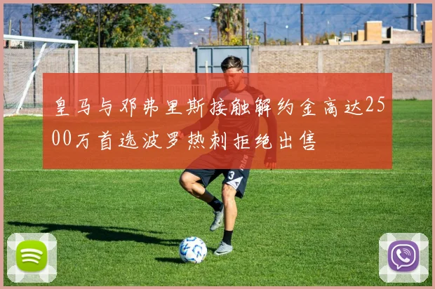 皇马与邓弗里斯接触解约金高达2500万首选波罗热刺拒绝出售
