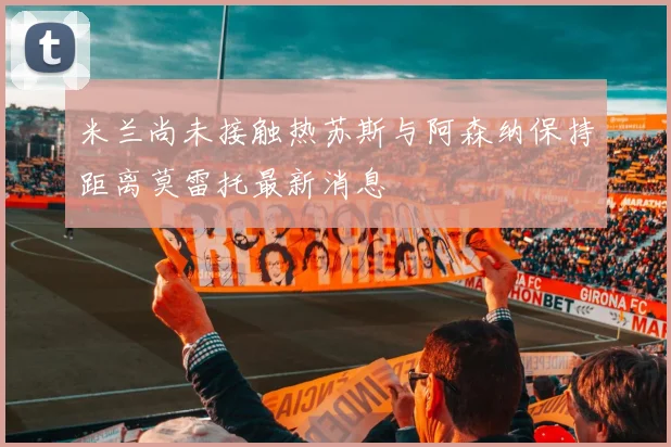 米兰尚未接触热苏斯与阿森纳保持距离莫雷托最新消息