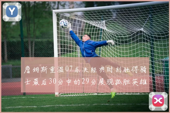 詹姆斯重温07东决经典时刻独得骑士最后30分中的29分展现孤胆英雄气概