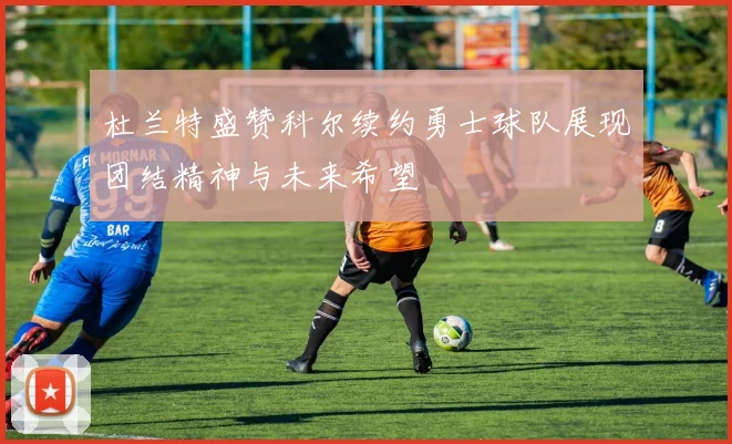杜兰特盛赞科尔续约勇士球队展现团结精神与未来希望