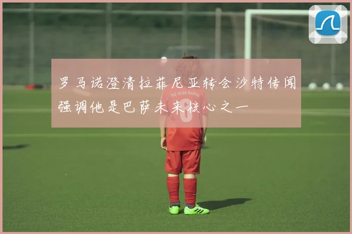 罗马诺澄清拉菲尼亚转会沙特传闻强调他是巴萨未来核心之一