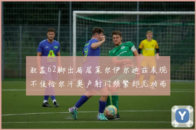 狂轰62脚出局居莱尔伊尔迪兹表现不佳恰尔汗奥卢射门频繁却无功而返