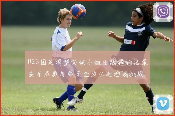 U23国足渴望突破小组出线尴尬记录安东尼奥与弟子全力以赴迎战挑战