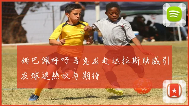 姆巴佩呼吁马克龙赴达拉斯助威引发球迷热议与期待
