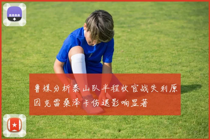 鲁媒分析泰山队半程收官战失利原因克雷桑泽卡伤退影响显著