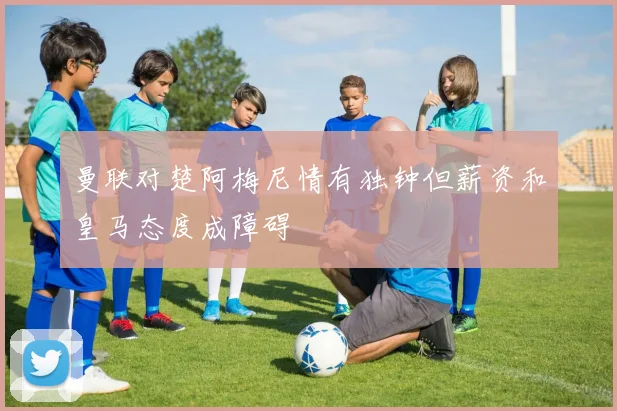 曼联对楚阿梅尼情有独钟但薪资和皇马态度成障碍
