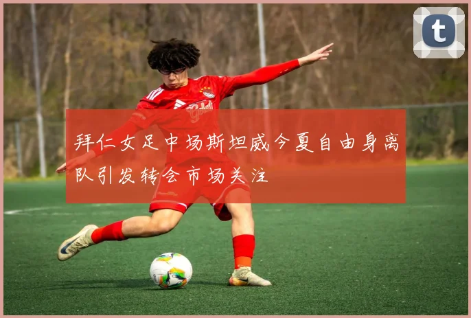 拜仁女足中场斯坦威今夏自由身离队引发转会市场关注