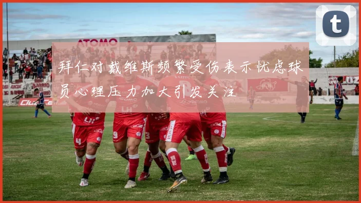 拜仁对戴维斯频繁受伤表示忧虑球员心理压力加大引发关注