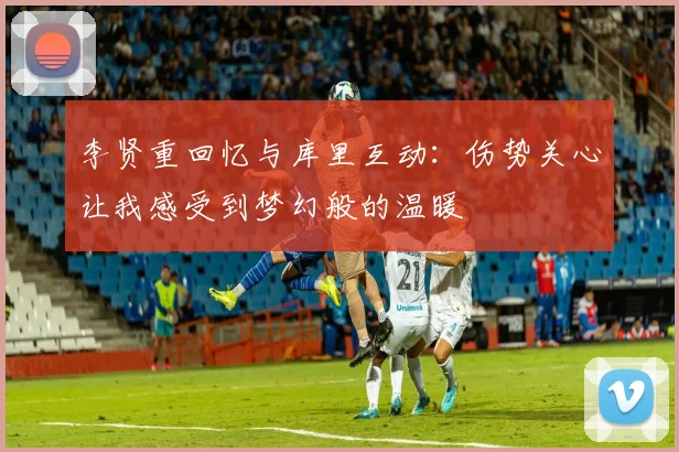 李贤重回忆与库里互动：伤势关心让我感受到梦幻般的温暖