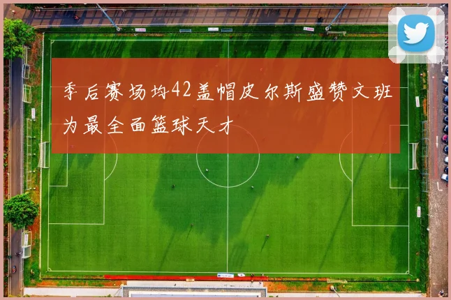 季后赛场均42盖帽皮尔斯盛赞文班为最全面篮球天才