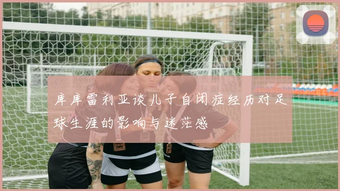 库库雷利亚谈儿子自闭症经历对足球生涯的影响与迷茫感