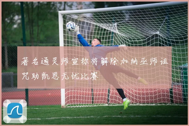 著名通灵师宣称将解除加纳巫师诅咒助凯恩无忧比赛