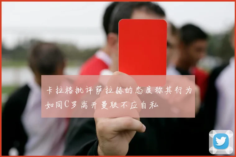 卡拉格批评萨拉赫的态度称其行为如同C罗离开曼联不应自私