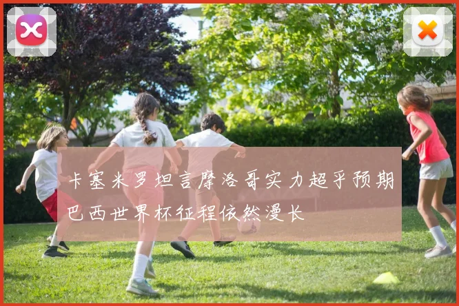 卡塞米罗坦言摩洛哥实力超乎预期巴西世界杯征程依然漫长