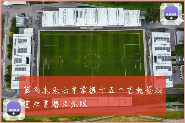 篮网未来七年掌握十五个首轮签财富积累潜力无限