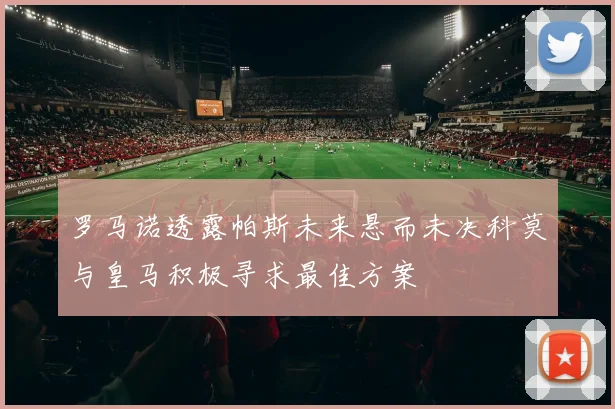 罗马诺透露帕斯未来悬而未决科莫与皇马积极寻求最佳方案