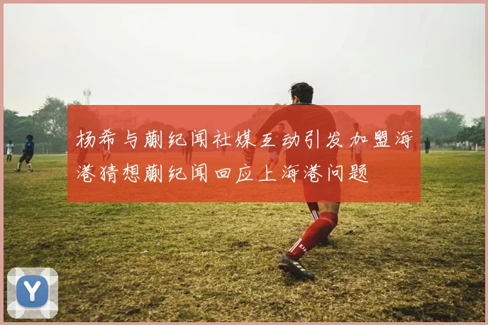 杨希与蒯纪闻社媒互动引发加盟海港猜想蒯纪闻回应上海港问题