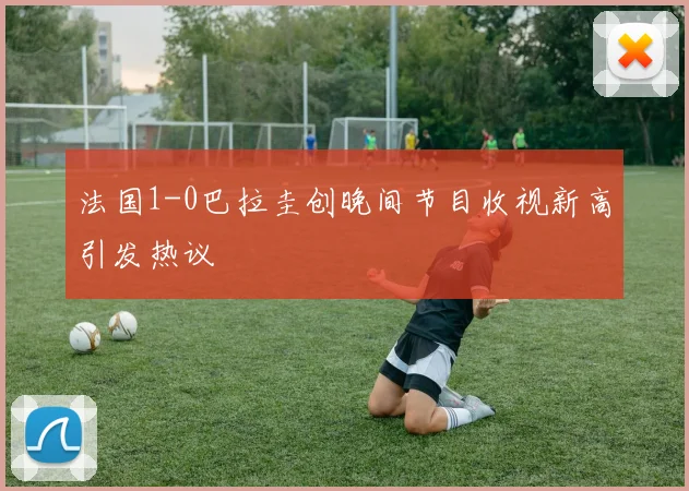法国1-0巴拉圭创晚间节目收视新高引发热议